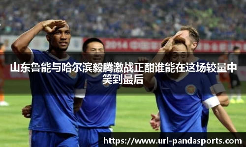 山东鲁能与哈尔滨毅腾激战正酣谁能在这场较量中笑到最后